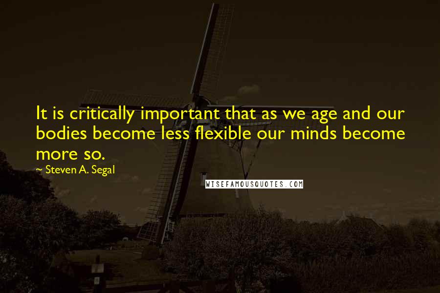 Steven A. Segal Quotes: It is critically important that as we age and our bodies become less flexible our minds become more so.