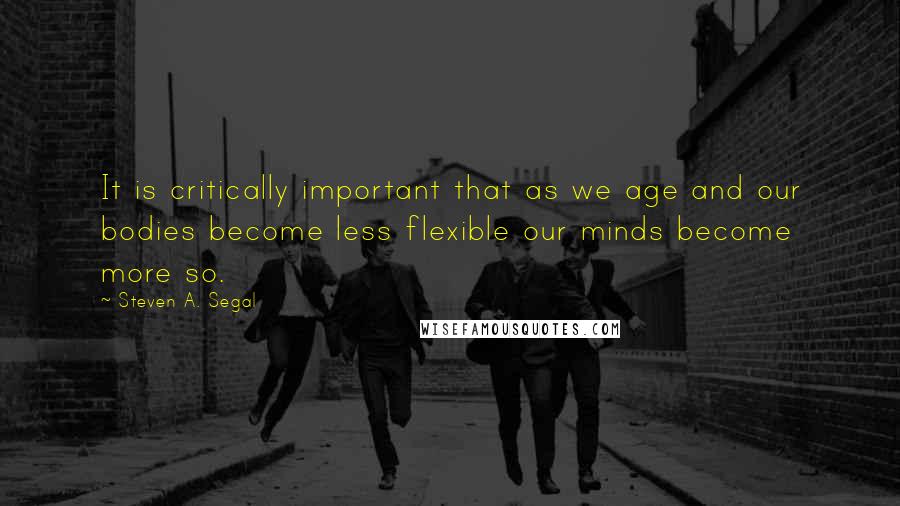 Steven A. Segal Quotes: It is critically important that as we age and our bodies become less flexible our minds become more so.