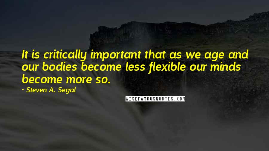 Steven A. Segal Quotes: It is critically important that as we age and our bodies become less flexible our minds become more so.