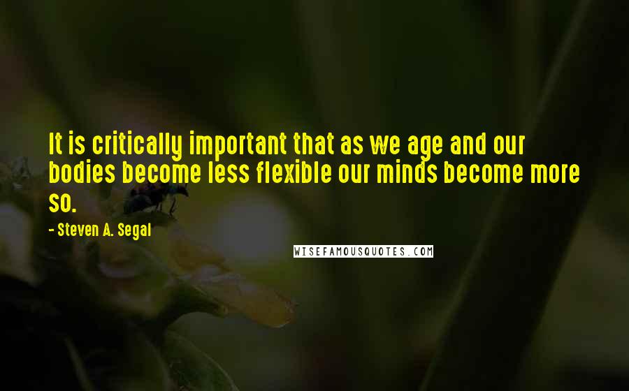 Steven A. Segal Quotes: It is critically important that as we age and our bodies become less flexible our minds become more so.