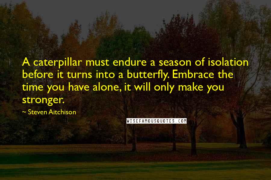 Steven Aitchison Quotes: A caterpillar must endure a season of isolation before it turns into a butterfly. Embrace the time you have alone, it will only make you stronger.