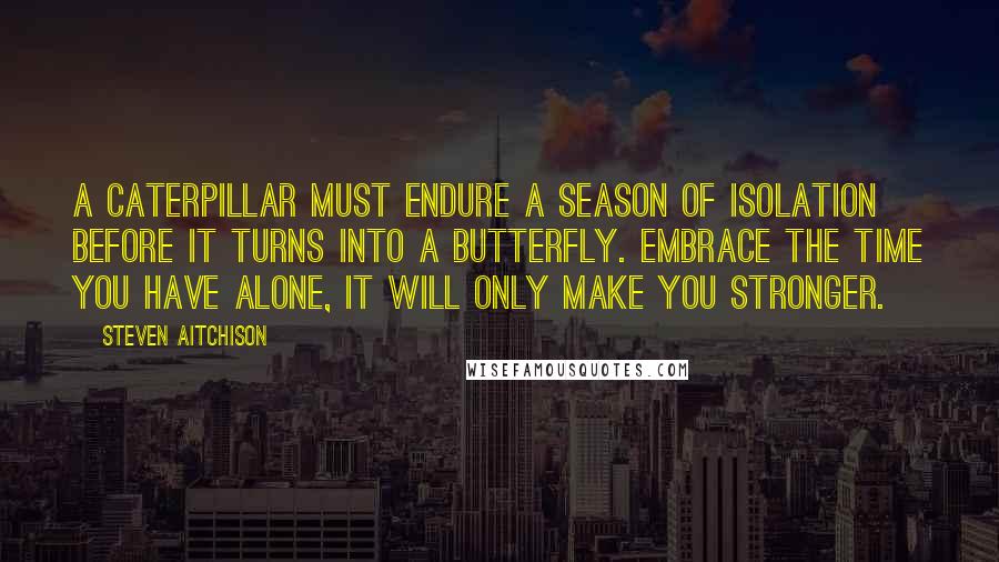 Steven Aitchison Quotes: A caterpillar must endure a season of isolation before it turns into a butterfly. Embrace the time you have alone, it will only make you stronger.
