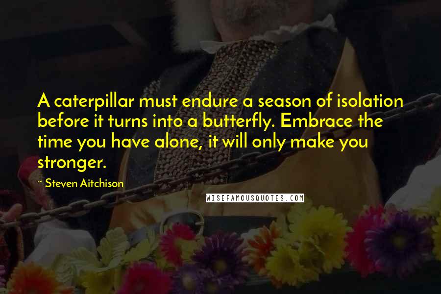 Steven Aitchison Quotes: A caterpillar must endure a season of isolation before it turns into a butterfly. Embrace the time you have alone, it will only make you stronger.