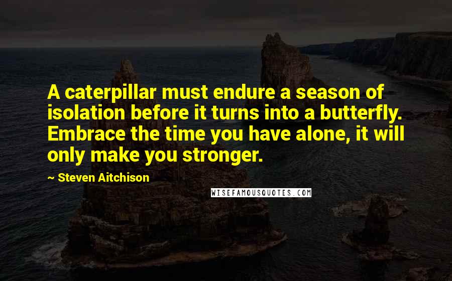 Steven Aitchison Quotes: A caterpillar must endure a season of isolation before it turns into a butterfly. Embrace the time you have alone, it will only make you stronger.
