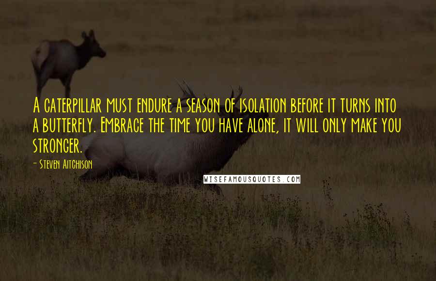 Steven Aitchison Quotes: A caterpillar must endure a season of isolation before it turns into a butterfly. Embrace the time you have alone, it will only make you stronger.