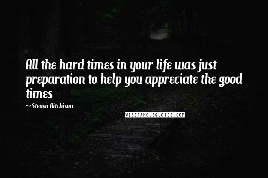 Steven Aitchison Quotes: All the hard times in your life was just preparation to help you appreciate the good times