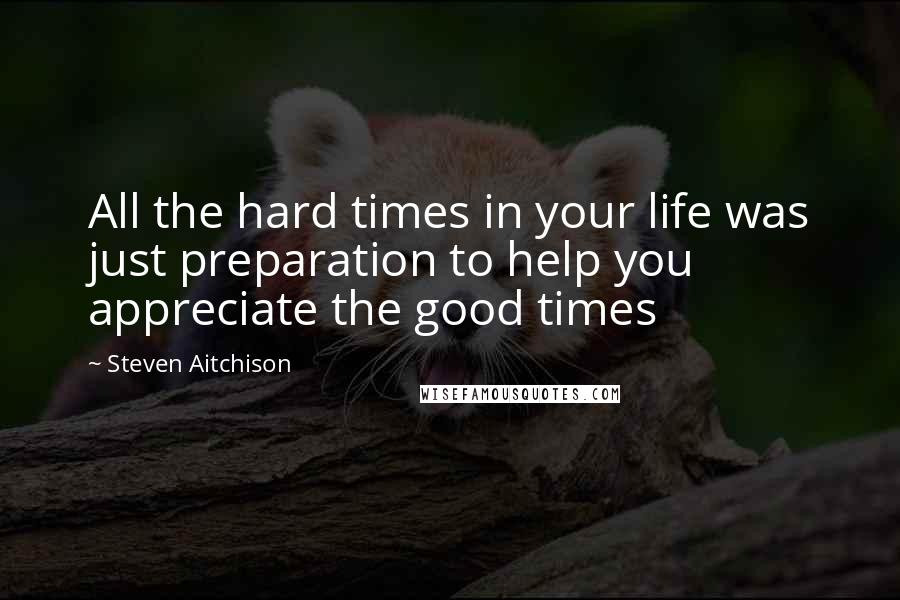 Steven Aitchison Quotes: All the hard times in your life was just preparation to help you appreciate the good times