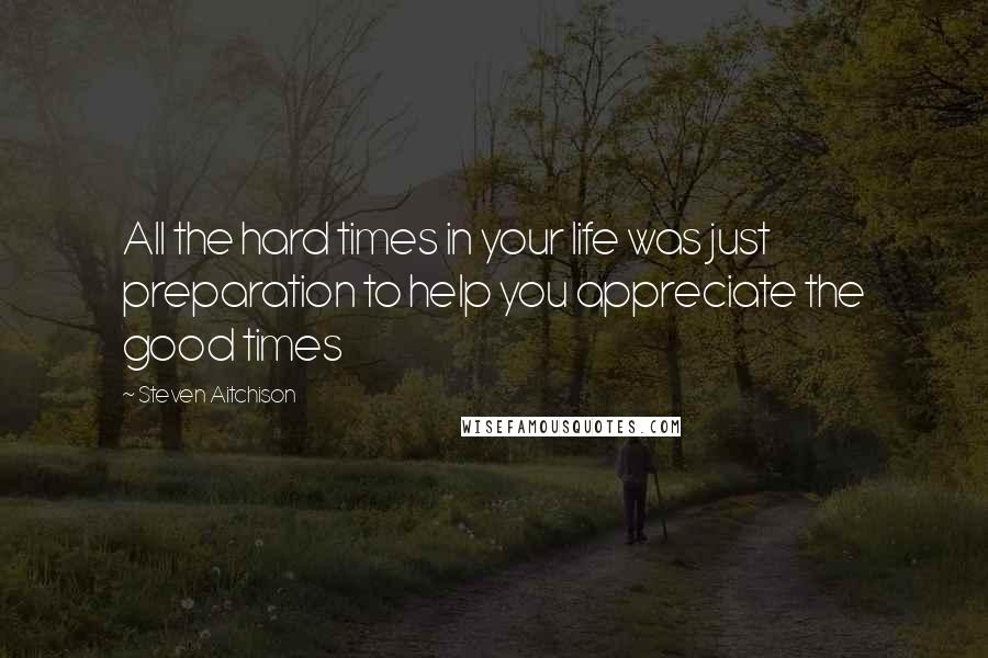 Steven Aitchison Quotes: All the hard times in your life was just preparation to help you appreciate the good times