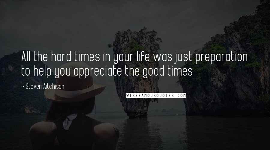 Steven Aitchison Quotes: All the hard times in your life was just preparation to help you appreciate the good times