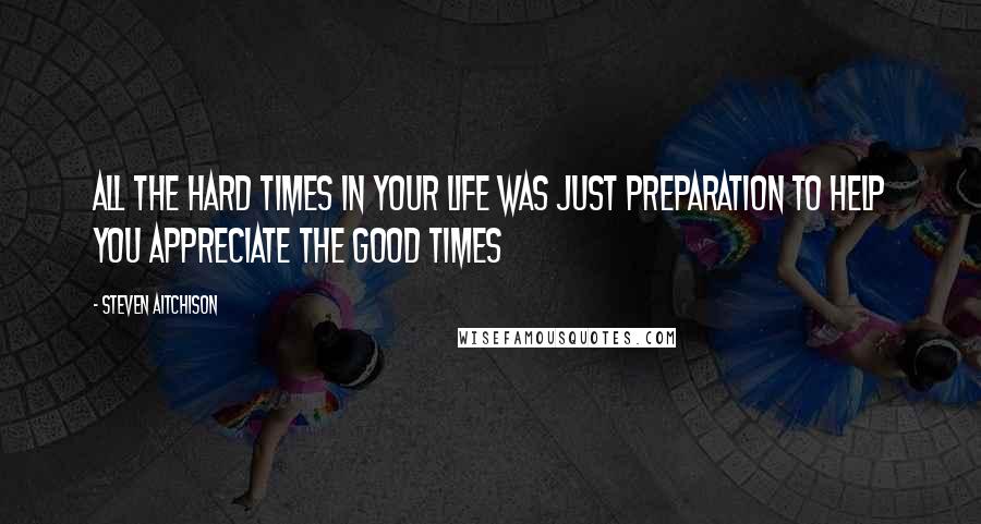 Steven Aitchison Quotes: All the hard times in your life was just preparation to help you appreciate the good times