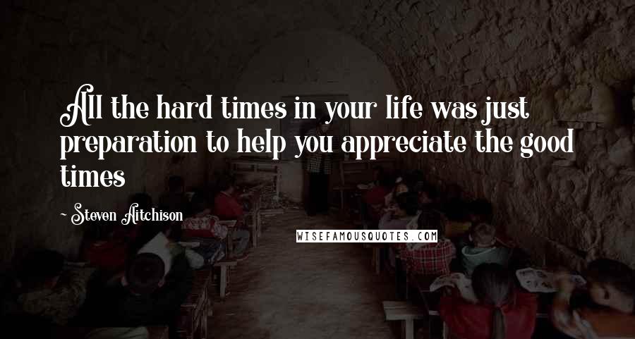 Steven Aitchison Quotes: All the hard times in your life was just preparation to help you appreciate the good times