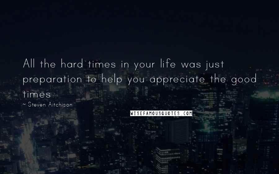 Steven Aitchison Quotes: All the hard times in your life was just preparation to help you appreciate the good times