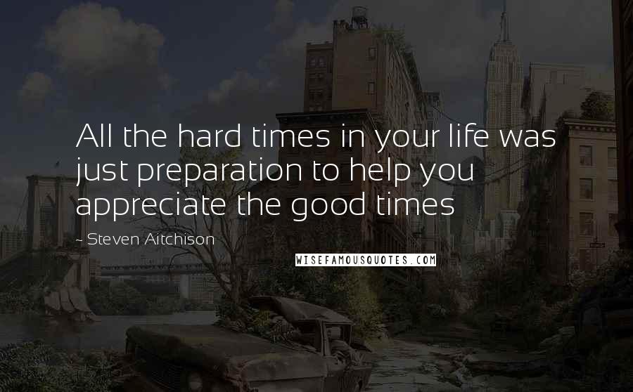 Steven Aitchison Quotes: All the hard times in your life was just preparation to help you appreciate the good times