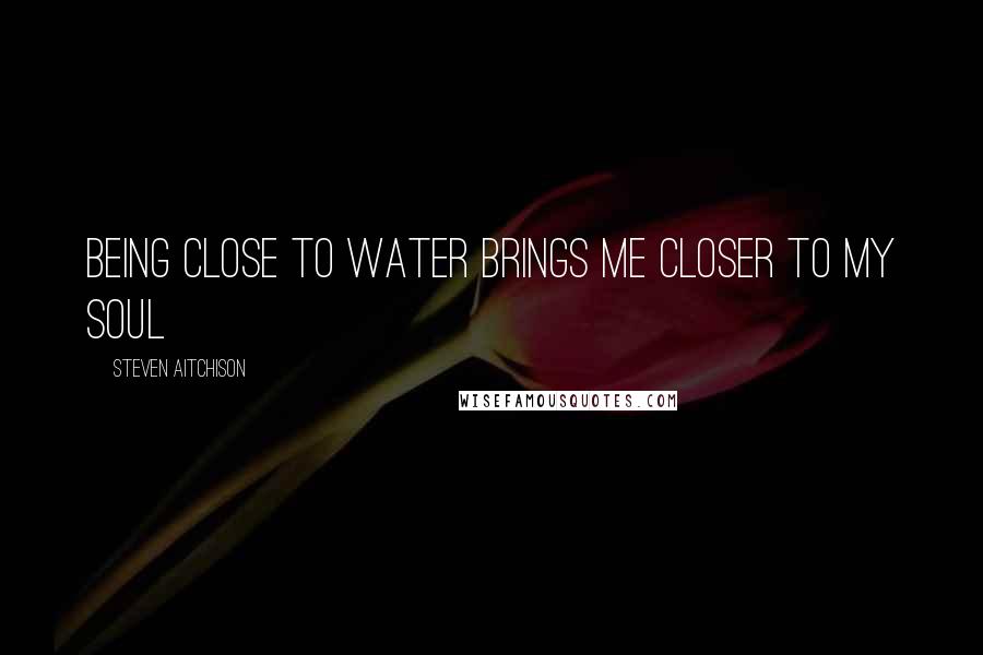 Steven Aitchison Quotes: Being close to water brings me closer to my soul