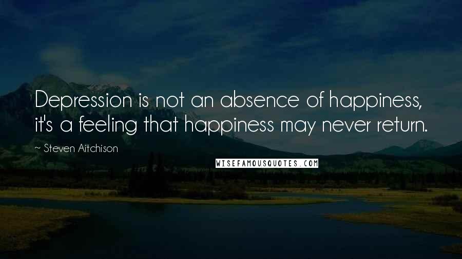 Steven Aitchison Quotes: Depression is not an absence of happiness, it's a feeling that happiness may never return.