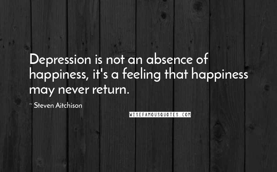 Steven Aitchison Quotes: Depression is not an absence of happiness, it's a feeling that happiness may never return.