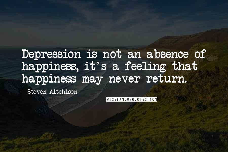 Steven Aitchison Quotes: Depression is not an absence of happiness, it's a feeling that happiness may never return.