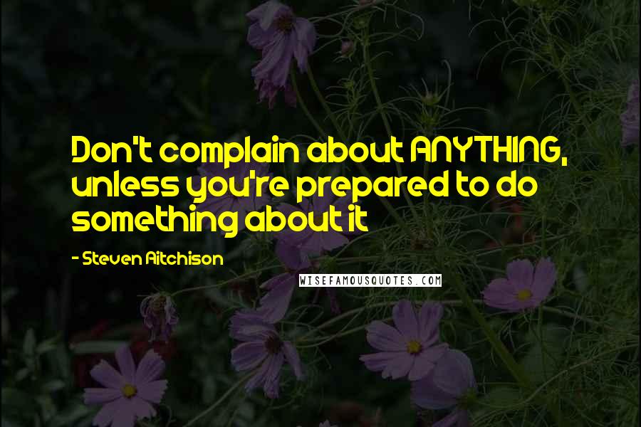 Steven Aitchison Quotes: Don't complain about ANYTHING, unless you're prepared to do something about it