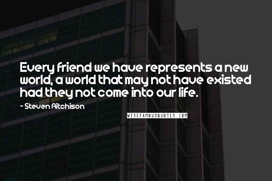 Steven Aitchison Quotes: Every friend we have represents a new world, a world that may not have existed had they not come into our life.