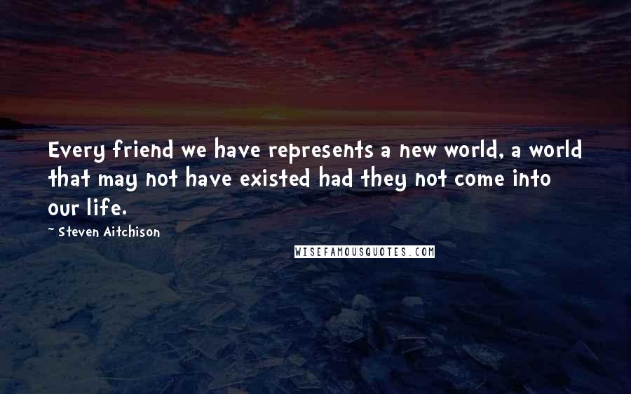 Steven Aitchison Quotes: Every friend we have represents a new world, a world that may not have existed had they not come into our life.