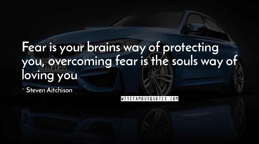 Steven Aitchison Quotes: Fear is your brains way of protecting you, overcoming fear is the souls way of loving you