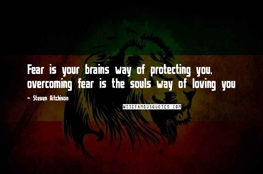 Steven Aitchison Quotes: Fear is your brains way of protecting you, overcoming fear is the souls way of loving you