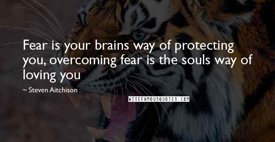 Steven Aitchison Quotes: Fear is your brains way of protecting you, overcoming fear is the souls way of loving you