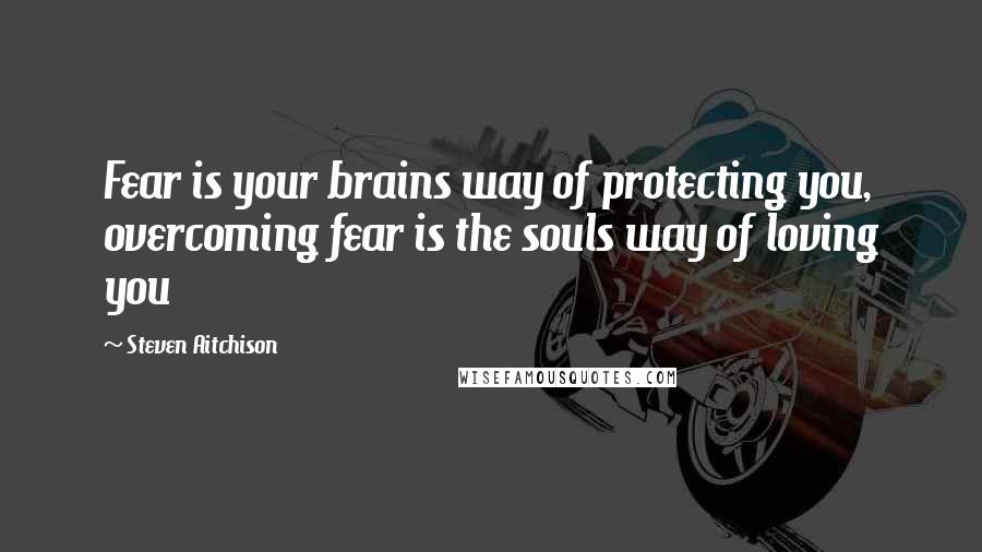 Steven Aitchison Quotes: Fear is your brains way of protecting you, overcoming fear is the souls way of loving you