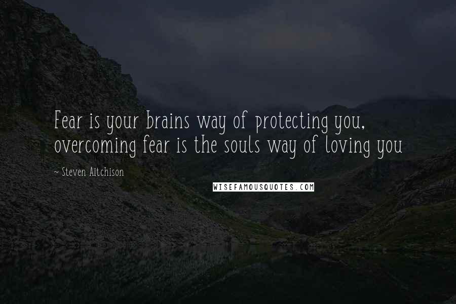 Steven Aitchison Quotes: Fear is your brains way of protecting you, overcoming fear is the souls way of loving you