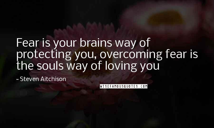 Steven Aitchison Quotes: Fear is your brains way of protecting you, overcoming fear is the souls way of loving you