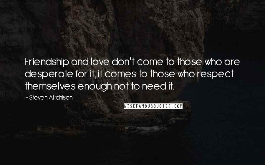 Steven Aitchison Quotes: Friendship and love don't come to those who are desperate for it, it comes to those who respect themselves enough not to need it.