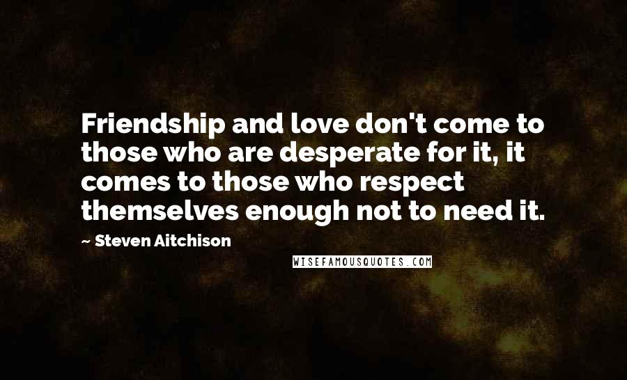 Steven Aitchison Quotes: Friendship and love don't come to those who are desperate for it, it comes to those who respect themselves enough not to need it.