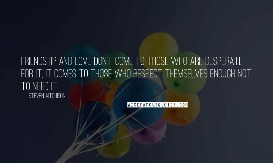 Steven Aitchison Quotes: Friendship and love don't come to those who are desperate for it, it comes to those who respect themselves enough not to need it.