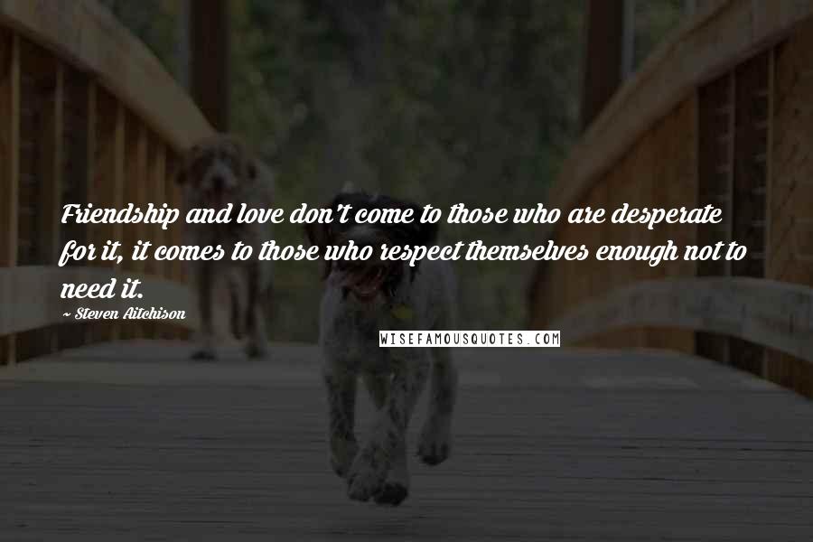 Steven Aitchison Quotes: Friendship and love don't come to those who are desperate for it, it comes to those who respect themselves enough not to need it.