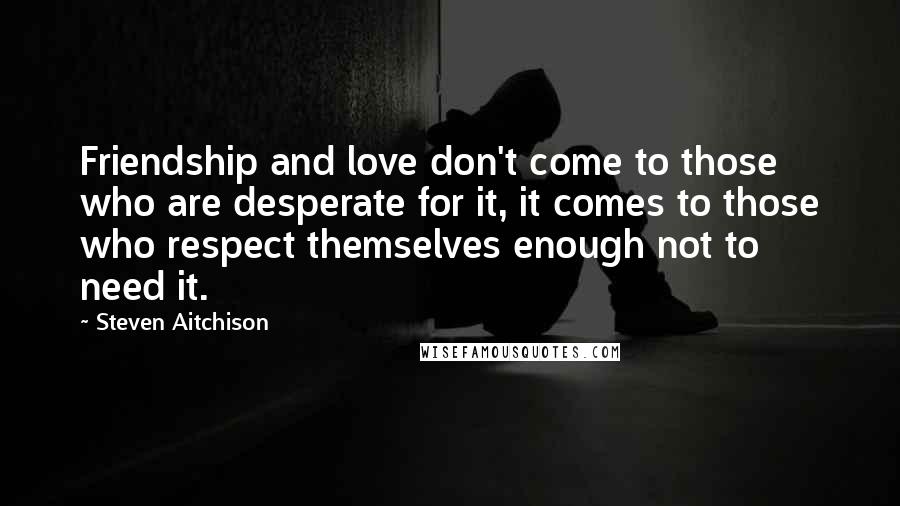 Steven Aitchison Quotes: Friendship and love don't come to those who are desperate for it, it comes to those who respect themselves enough not to need it.