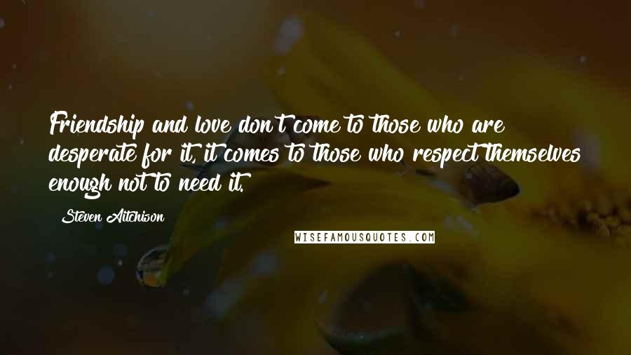 Steven Aitchison Quotes: Friendship and love don't come to those who are desperate for it, it comes to those who respect themselves enough not to need it.