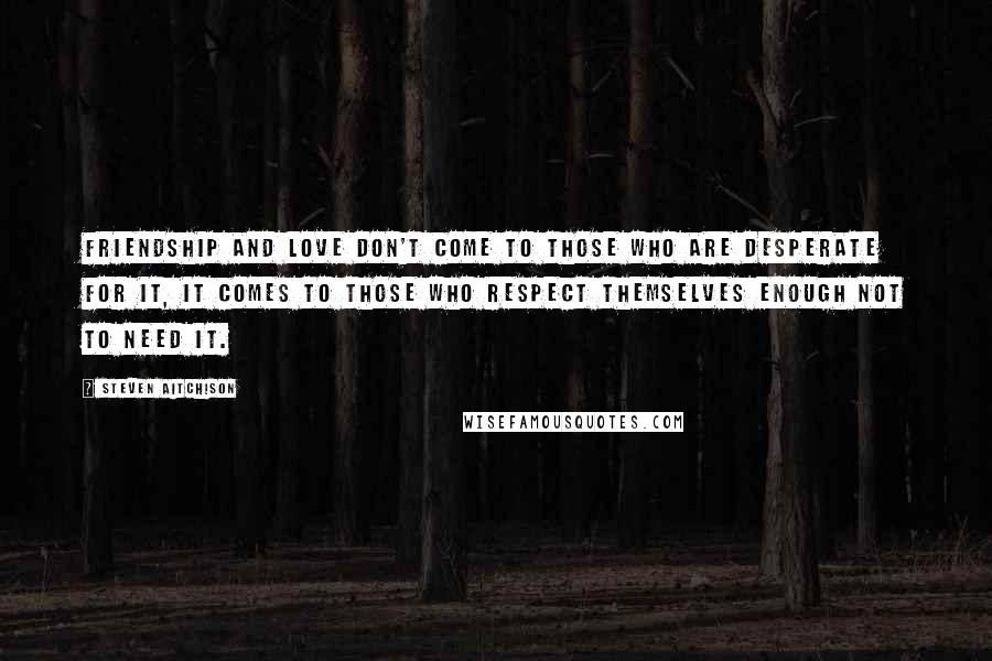 Steven Aitchison Quotes: Friendship and love don't come to those who are desperate for it, it comes to those who respect themselves enough not to need it.