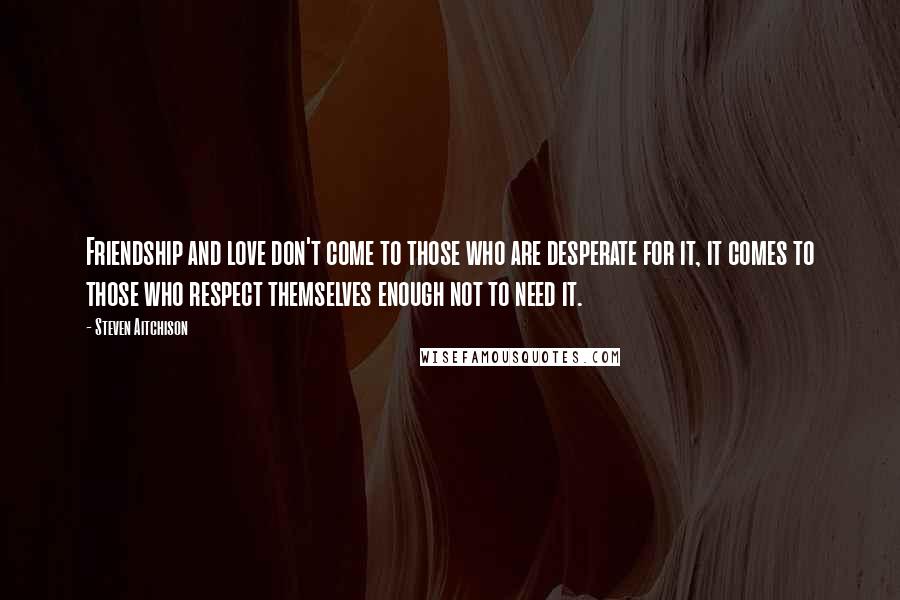 Steven Aitchison Quotes: Friendship and love don't come to those who are desperate for it, it comes to those who respect themselves enough not to need it.