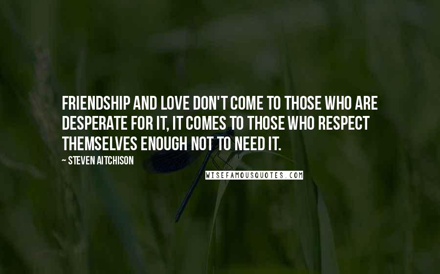 Steven Aitchison Quotes: Friendship and love don't come to those who are desperate for it, it comes to those who respect themselves enough not to need it.