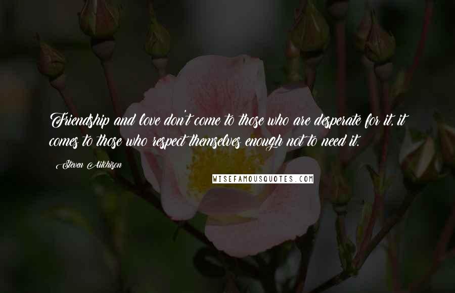 Steven Aitchison Quotes: Friendship and love don't come to those who are desperate for it, it comes to those who respect themselves enough not to need it.