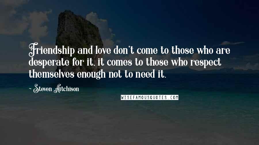 Steven Aitchison Quotes: Friendship and love don't come to those who are desperate for it, it comes to those who respect themselves enough not to need it.