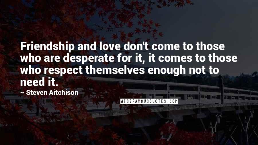 Steven Aitchison Quotes: Friendship and love don't come to those who are desperate for it, it comes to those who respect themselves enough not to need it.