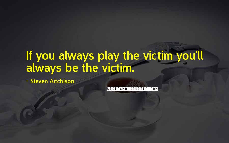 Steven Aitchison Quotes: If you always play the victim you'll always be the victim.