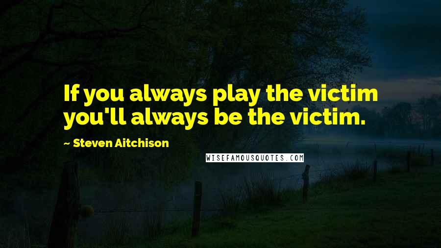 Steven Aitchison Quotes: If you always play the victim you'll always be the victim.