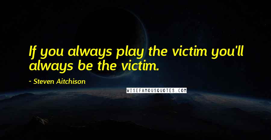 Steven Aitchison Quotes: If you always play the victim you'll always be the victim.