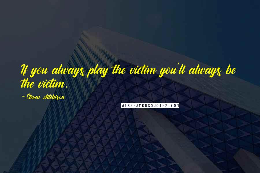 Steven Aitchison Quotes: If you always play the victim you'll always be the victim.