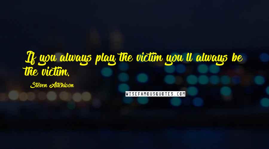 Steven Aitchison Quotes: If you always play the victim you'll always be the victim.