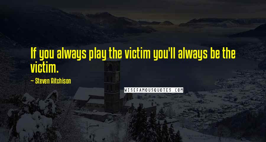 Steven Aitchison Quotes: If you always play the victim you'll always be the victim.