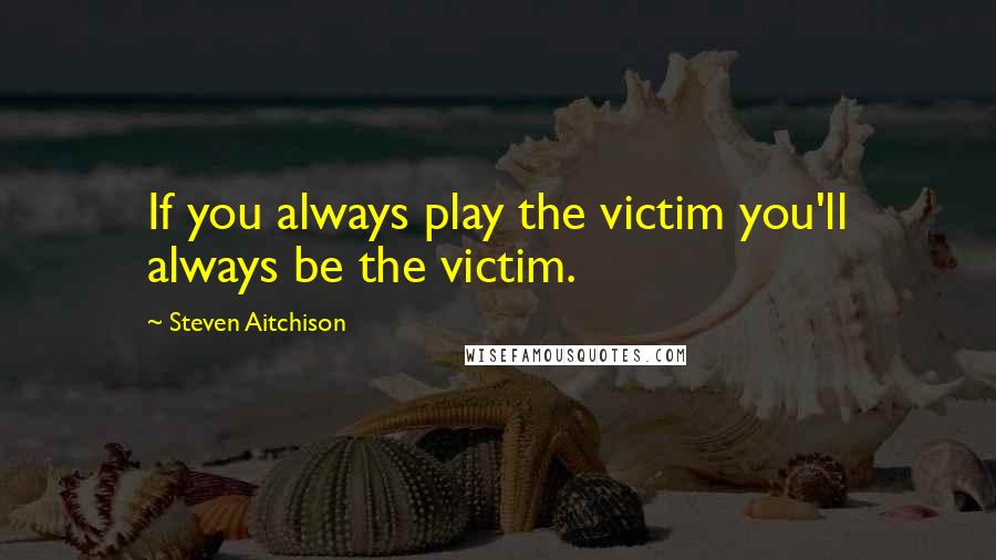 Steven Aitchison Quotes: If you always play the victim you'll always be the victim.