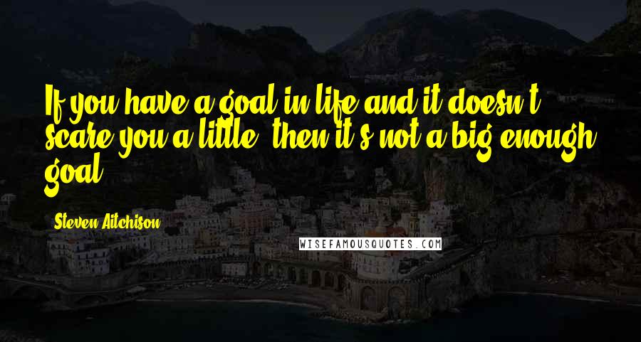 Steven Aitchison Quotes: If you have a goal in life and it doesn't scare you a little, then it's not a big enough goal